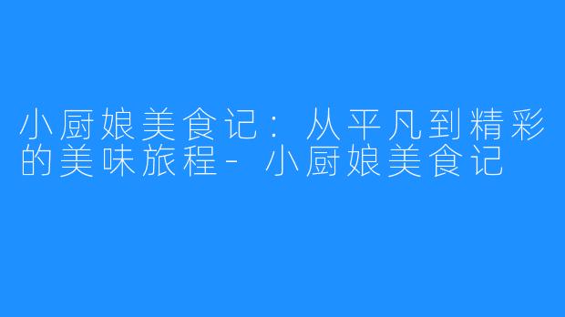 小厨娘美食记:从平凡到精彩的美味旅程-小厨娘美食记