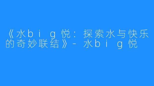 《水big悦:探索水与快乐的奇妙联结》-水big悦