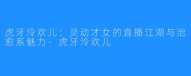 虎牙泠欢儿:灵动才女的直播江湖与治愈系魅力-虎牙泠欢儿