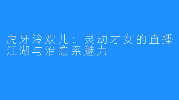 虎牙泠欢儿:灵动才女的直播江湖与治愈系魅力