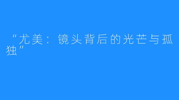 “尤美:镜头背后的光芒与孤独”