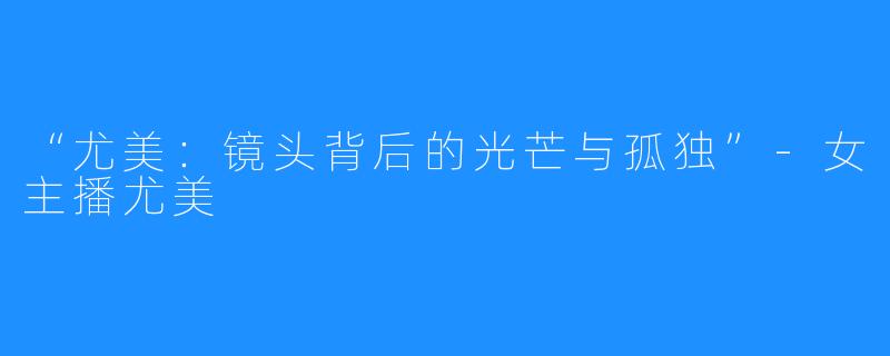 “尤美:镜头背后的光芒与孤独”-女主播尤美