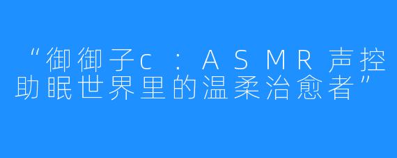 “御御子c:ASMR声控助眠世界里的温柔治愈者”