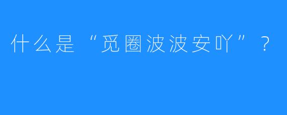 什么是“觅圈波波安吖”?