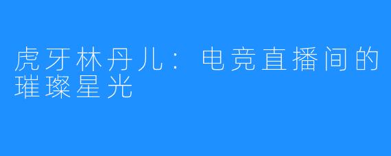 虎牙林丹儿：电竞直播间的璀璨星光
