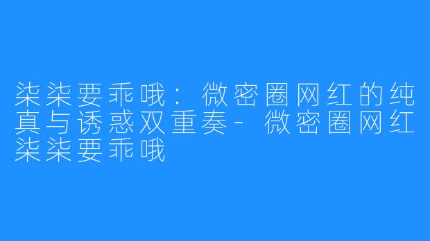 柒柒要乖哦：微密圈网红的纯真与诱惑双重奏-微密圈网红柒柒要乖哦
