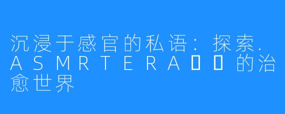 沉浸于感官的私语:探索.ASMRTERA테라的治愈世界