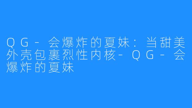 QG-会爆炸的夏妹：当甜美外壳包裹烈性内核-QG-会爆炸的夏妹