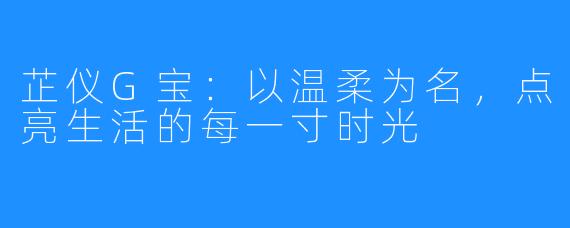 芷仪G宝:以温柔为名,点亮生活的每一寸时光