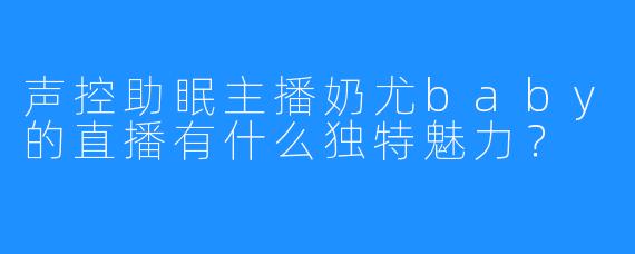 声控助眠主播奶尤baby的直播有什么独特魅力？