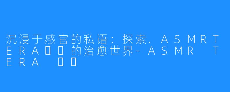 沉浸于感官的私语:探索.ASMRTERA테라的治愈世界-ASMR TERA 테라