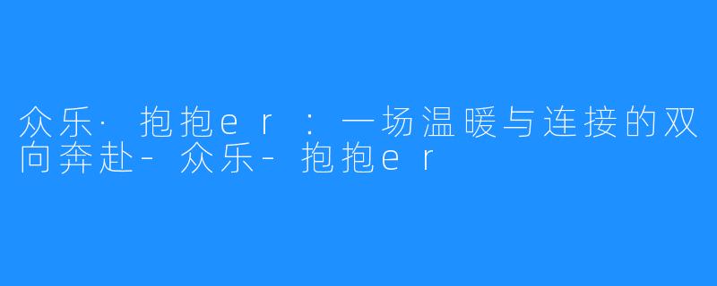 众乐·抱抱er：一场温暖与连接的双向奔赴-众乐-抱抱er