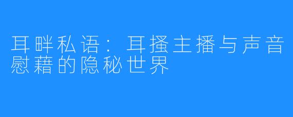 耳畔私语：耳搔主播与声音慰藉的隐秘世界