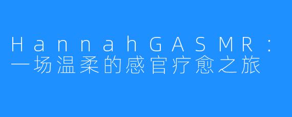 HannahGASMR:一场温柔的感官疗愈之旅