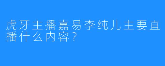虎牙主播嘉易李纯儿主要直播什么内容？