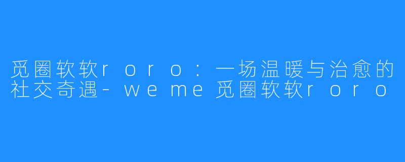 觅圈软软roro：一场温暖与治愈的社交奇遇-weme觅圈软软roro