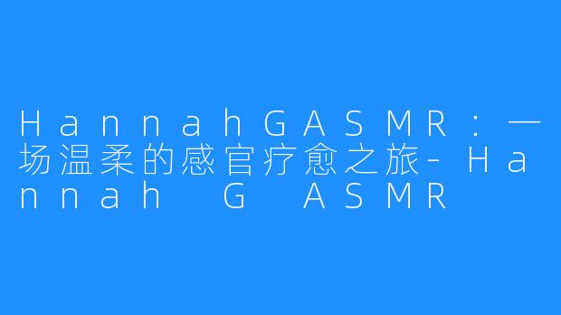 HannahGASMR:一场温柔的感官疗愈之旅-Hannah G ASMR