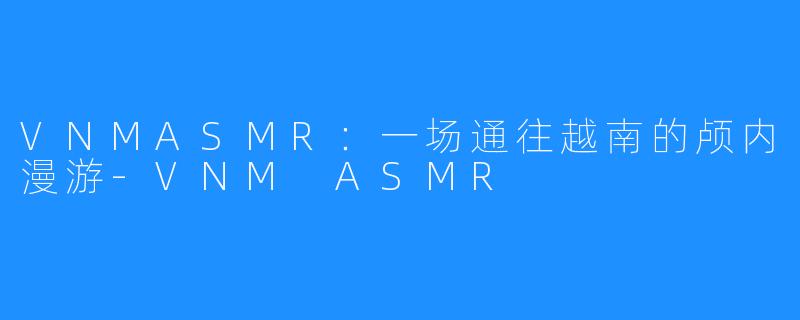 VNMASMR:一场通往越南的颅内漫游-VNM ASMR