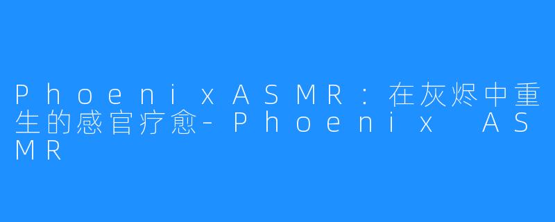 PhoenixASMR:在灰烬中重生的感官疗愈-Phoenix ASMR