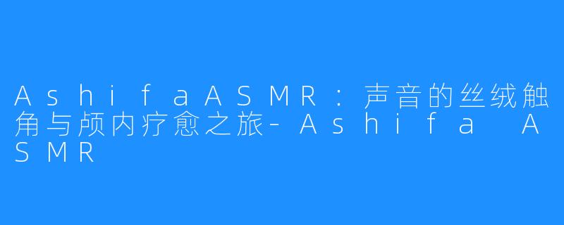 AshifaASMR:声音的丝绒触角与颅内疗愈之旅-Ashifa ASMR