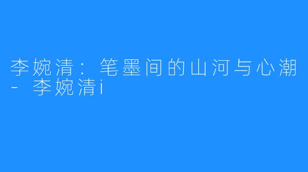 李婉清:笔墨间的山河与心潮-李婉清i