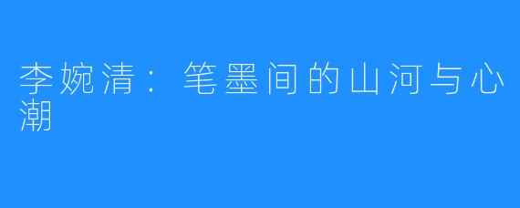 李婉清:笔墨间的山河与心潮