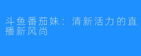 斗鱼番茄妹:清新活力的直播新风尚