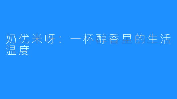 奶优米呀:一杯醇香里的生活温度