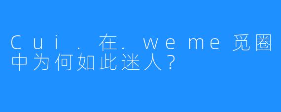 Cui.在.weme觅圈中为何如此迷人？