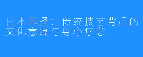 日本耳搔:传统技艺背后的文化意蕴与身心疗愈