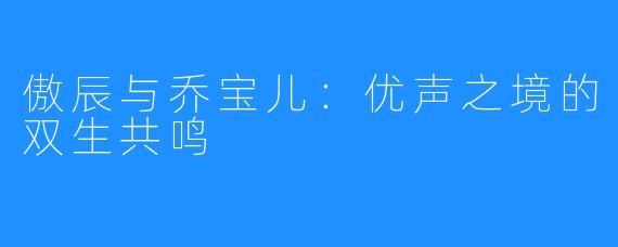傲辰与乔宝儿：优声之境的双生共鸣