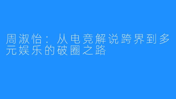 周淑怡:从电竞解说跨界到多元娱乐的破圈之路