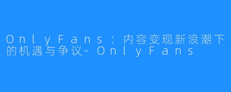OnlyFans:内容变现新浪潮下的机遇与争议-OnlyFans