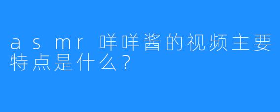 asmr咩咩酱的视频主要特点是什么?