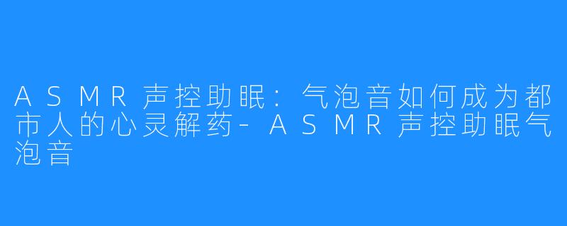 ASMR声控助眠：气泡音如何成为都市人的心灵解药-ASMR声控助眠气泡音