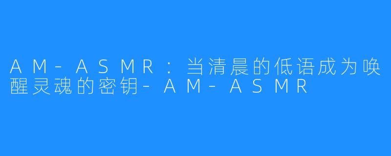 AM-ASMR：当清晨的低语成为唤醒灵魂的密钥-AM-ASMR