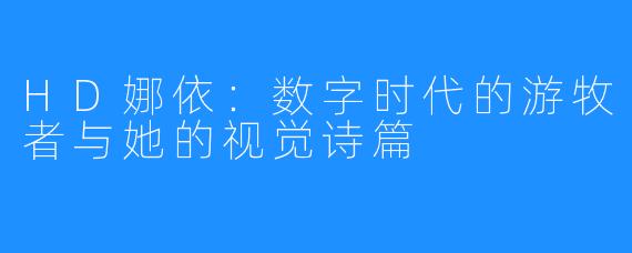 HD娜依：数字时代的游牧者与她的视觉诗篇