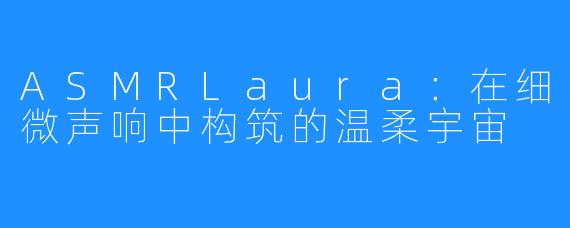 ASMRLaura:在细微声响中构筑的温柔宇宙