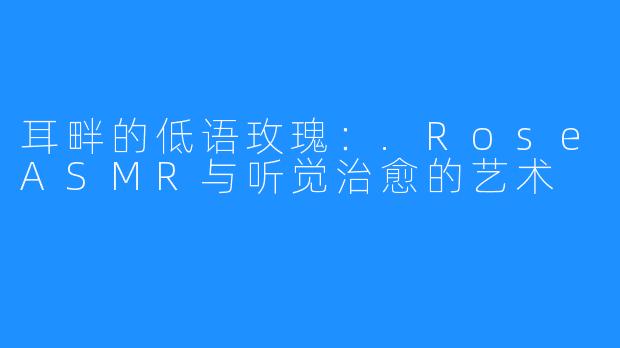 耳畔的低语玫瑰:.RoseASMR与听觉治愈的艺术