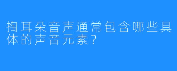 掏耳朵音声通常包含哪些具体的声音元素?