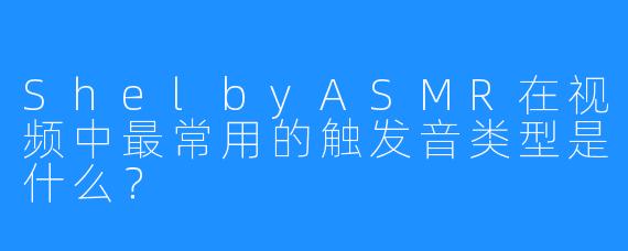 ShelbyASMR在视频中最常用的触发音类型是什么？