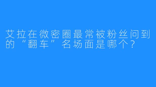 艾拉在微密圈最常被粉丝问到的“翻车”名场面是哪个?