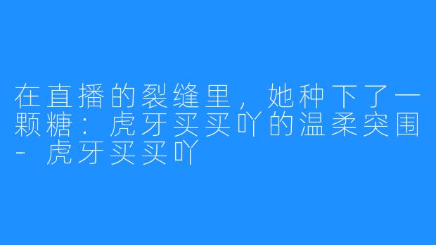在直播的裂缝里,她种下了一颗糖:虎牙买买吖的温柔突围-虎牙买买吖
