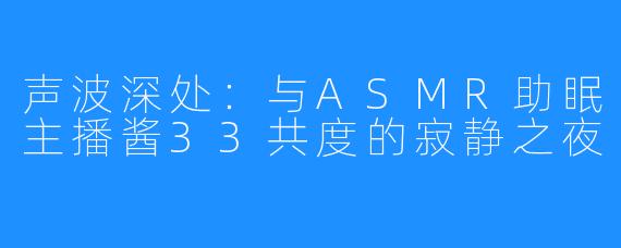 声波深处:与ASMR助眠主播酱33共度的寂静之夜