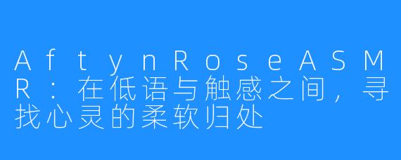 AftynRoseASMR:在低语与触感之间,寻找心灵的柔软归处