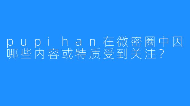 pupihan在微密圈中因哪些内容或特质受到关注?