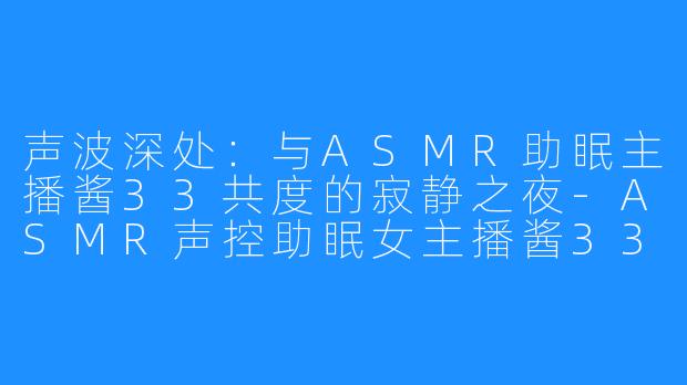 声波深处:与ASMR助眠主播酱33共度的寂静之夜-ASMR声控助眠女主播酱33