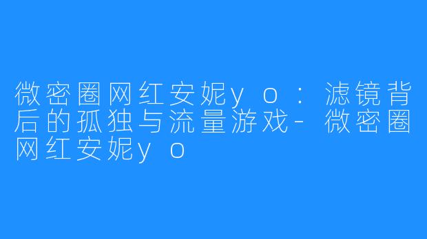 微密圈网红安妮yo:滤镜背后的孤独与流量游戏-微密圈网红安妮yo