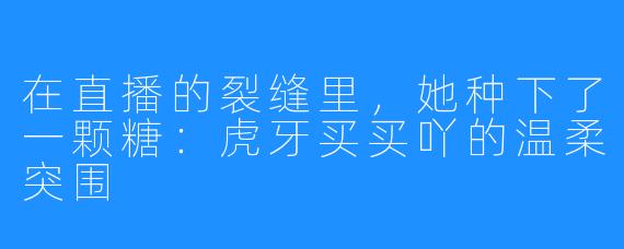 在直播的裂缝里,她种下了一颗糖:虎牙买买吖的温柔突围