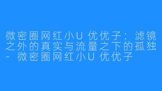 微密圈网红小U优优子:滤镜之外的真实与流量之下的孤独-微密圈网红小U优优子